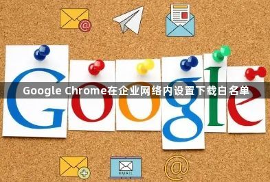 Google Chrome在企业网络内设置下载白名单1