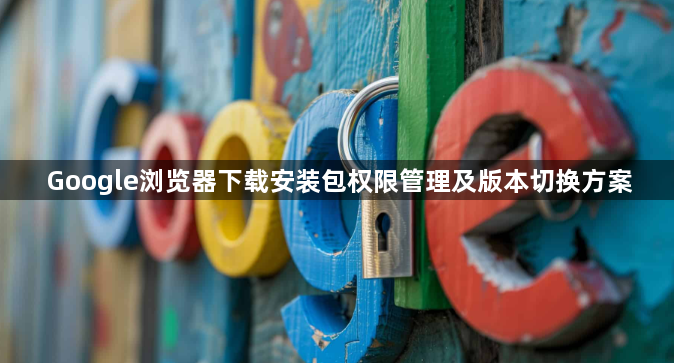 Google浏览器下载安装包权限管理及版本切换方案1