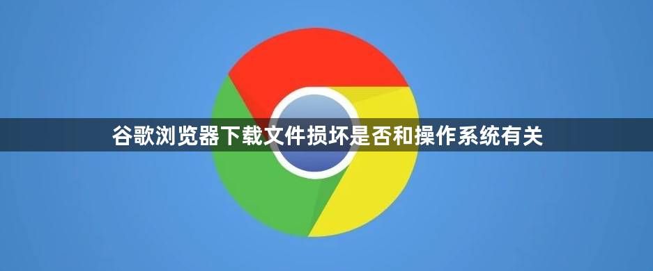 谷歌浏览器下载文件损坏是否和操作系统有关1