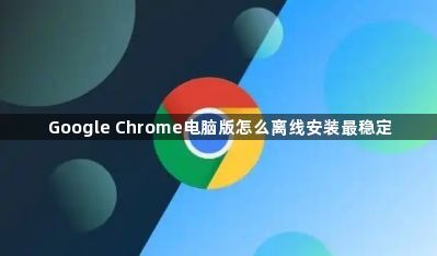 Google Chrome电脑版怎么离线安装最稳定1