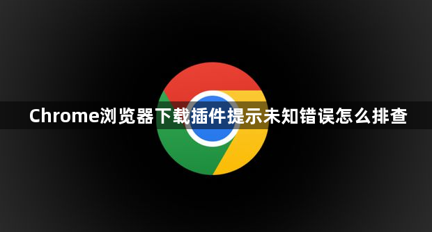 Chrome浏览器下载插件提示未知错误怎么排查1