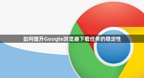 如何提升Google浏览器下载任务的稳定性1