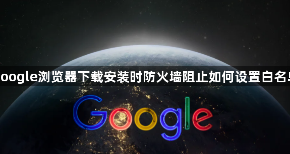google浏览器下载安装时防火墙阻止如何设置白名单1