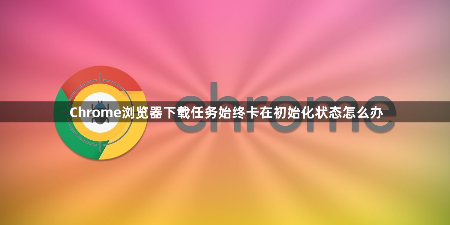 Chrome浏览器下载任务始终卡在初始化状态怎么办1