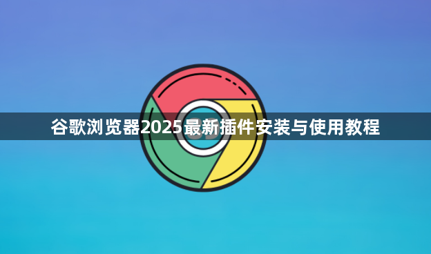 谷歌浏览器2025最新插件安装与使用教程1