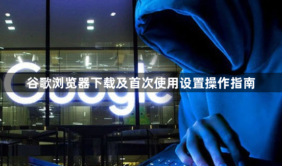 谷歌浏览器下载及首次使用设置操作指南1