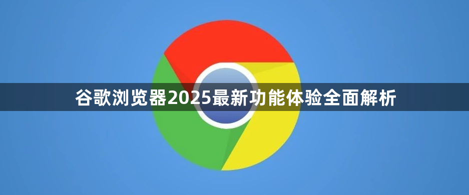 谷歌浏览器2025最新功能体验全面解析1