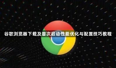 谷歌浏览器下载及首次启动性能优化与配置技巧教程1