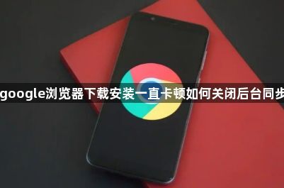 google浏览器下载安装一直卡顿如何关闭后台同步1