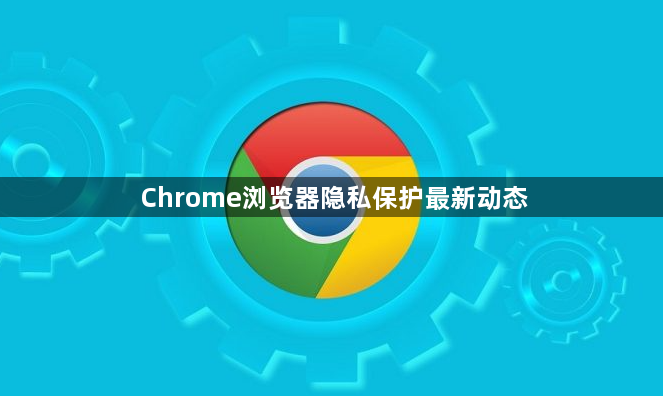 Chrome浏览器隐私保护最新动态1