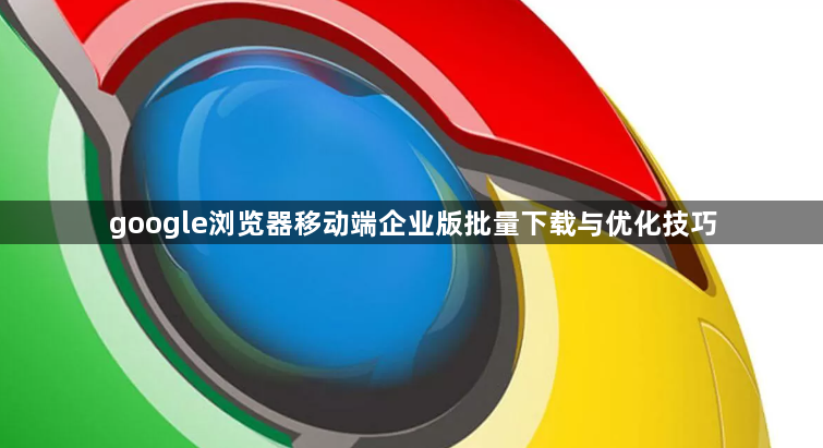 google浏览器移动端企业版批量下载与优化技巧1