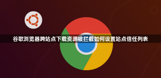 谷歌浏览器跨站点下载资源被拦截如何设置站点信任列表1
