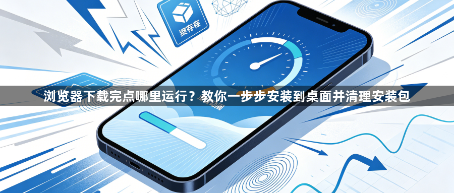 浏览器下载完点哪里运行?教你一步步安装到桌面并清理安装包1